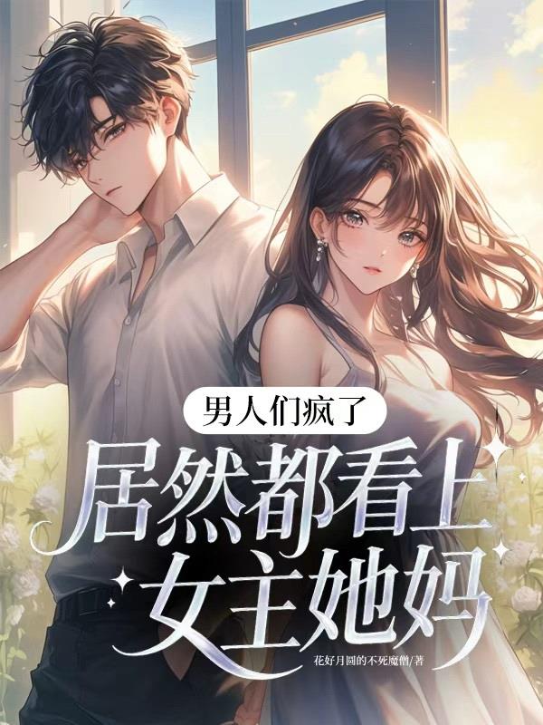 男人们疯了,居然都看上女主她妈